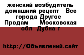 женский возбудитель домашний рецепт - Все города Другое » Продам   . Московская обл.,Дубна г.